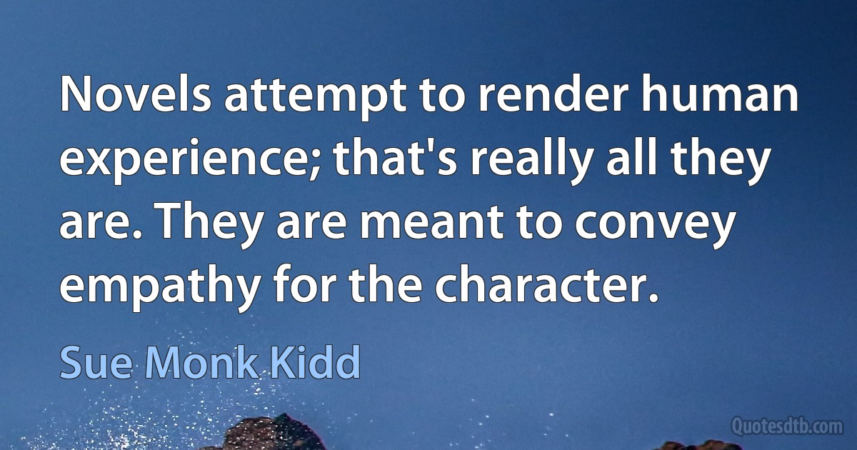 Novels attempt to render human experience; that's really all they are. They are meant to convey empathy for the character. (Sue Monk Kidd)