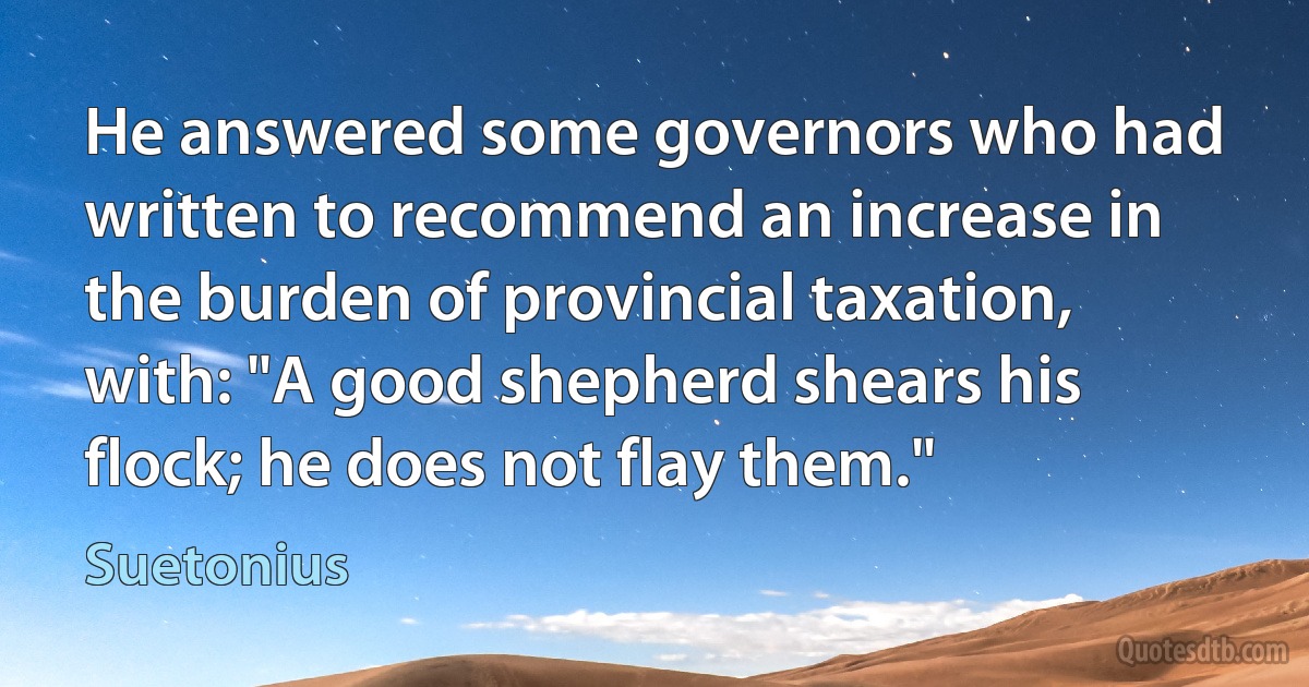 He answered some governors who had written to recommend an increase in the burden of provincial taxation, with: "A good shepherd shears his flock; he does not flay them." (Suetonius)