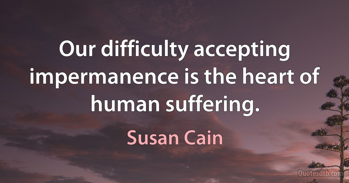 Our difficulty accepting impermanence is the heart of human suffering. (Susan Cain)