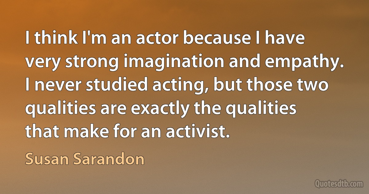 I think I'm an actor because I have very strong imagination and empathy. I never studied acting, but those two qualities are exactly the qualities that make for an activist. (Susan Sarandon)