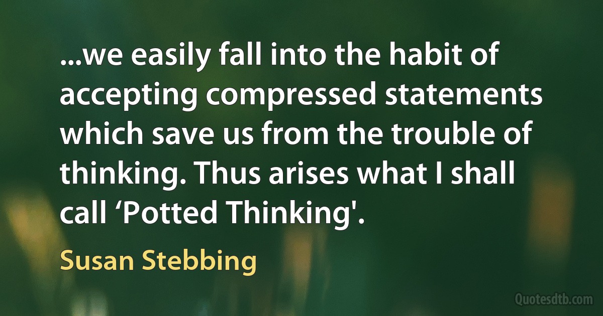 ...we easily fall into the habit of accepting compressed statements which save us from the trouble of thinking. Thus arises what I shall call ‘Potted Thinking'. (Susan Stebbing)