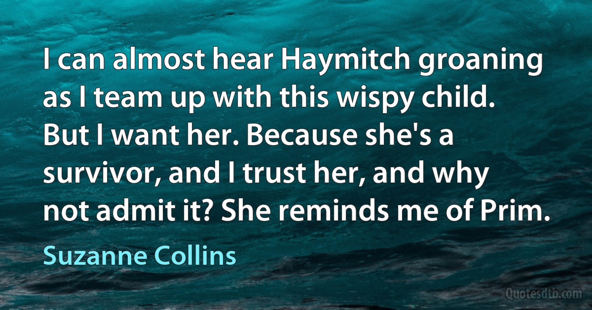 I can almost hear Haymitch groaning as I team up with this wispy child. But I want her. Because she's a survivor, and I trust her, and why not admit it? She reminds me of Prim. (Suzanne Collins)