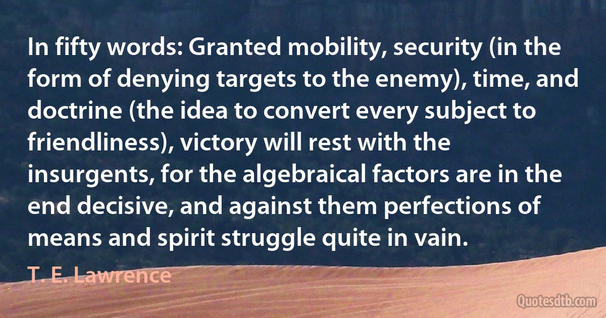 In fifty words: Granted mobility, security (in the form of denying targets to the enemy), time, and doctrine (the idea to convert every subject to friendliness), victory will rest with the insurgents, for the algebraical factors are in the end decisive, and against them perfections of means and spirit struggle quite in vain. (T. E. Lawrence)