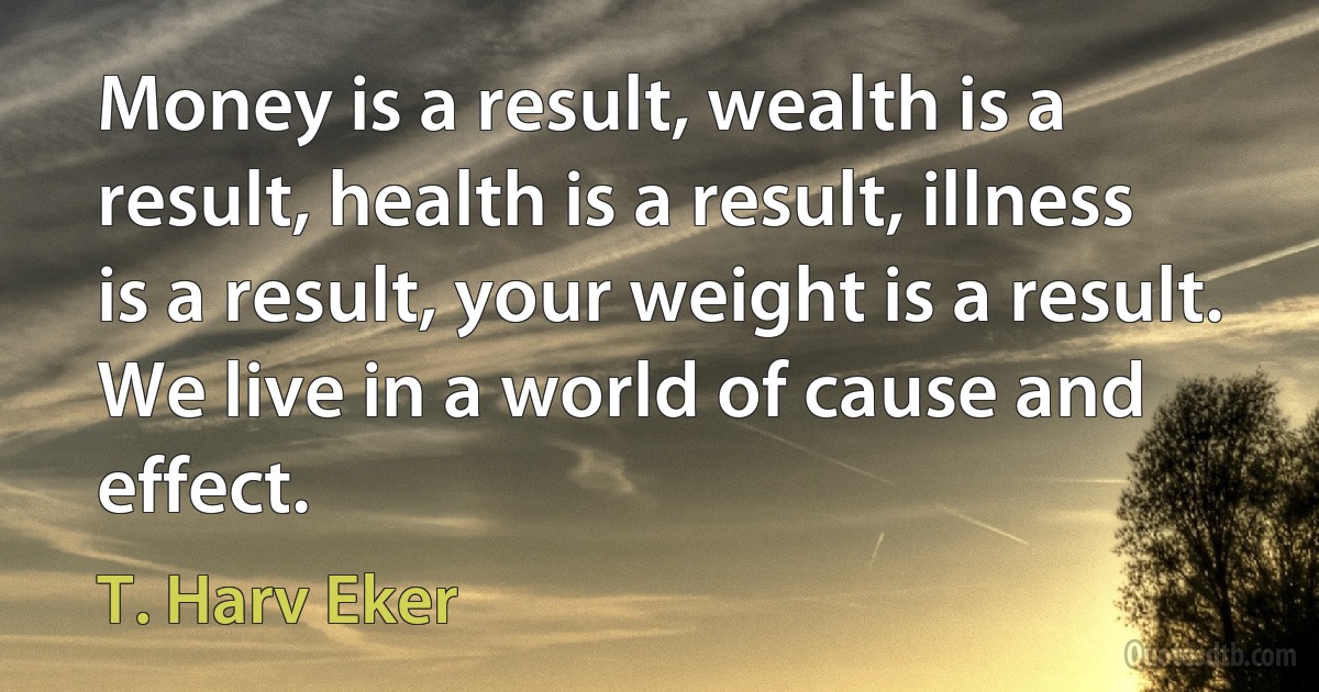 Money is a result, wealth is a result, health is a result, illness is a result, your weight is a result. We live in a world of cause and effect. (T. Harv Eker)