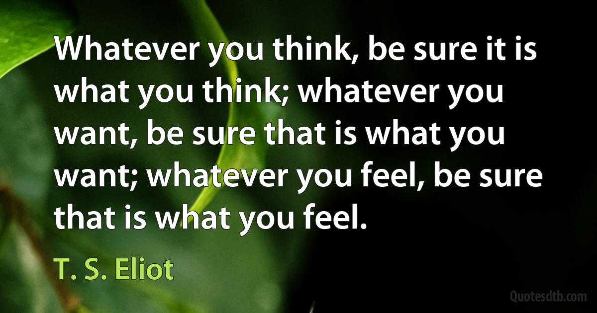 Whatever you think, be sure it is what you think; whatever you want, be sure that is what you want; whatever you feel, be sure that is what you feel. (T. S. Eliot)