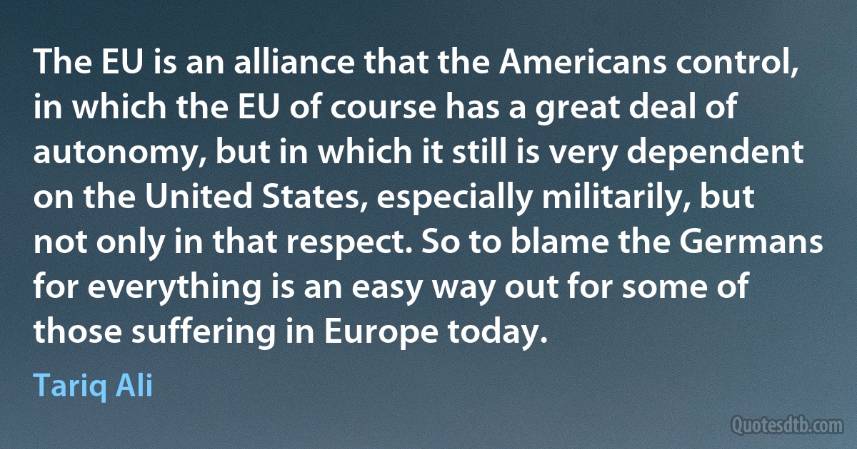 The EU is an alliance that the Americans control, in which the EU of course has a great deal of autonomy, but in which it still is very dependent on the United States, especially militarily, but not only in that respect. So to blame the Germans for everything is an easy way out for some of those suffering in Europe today. (Tariq Ali)