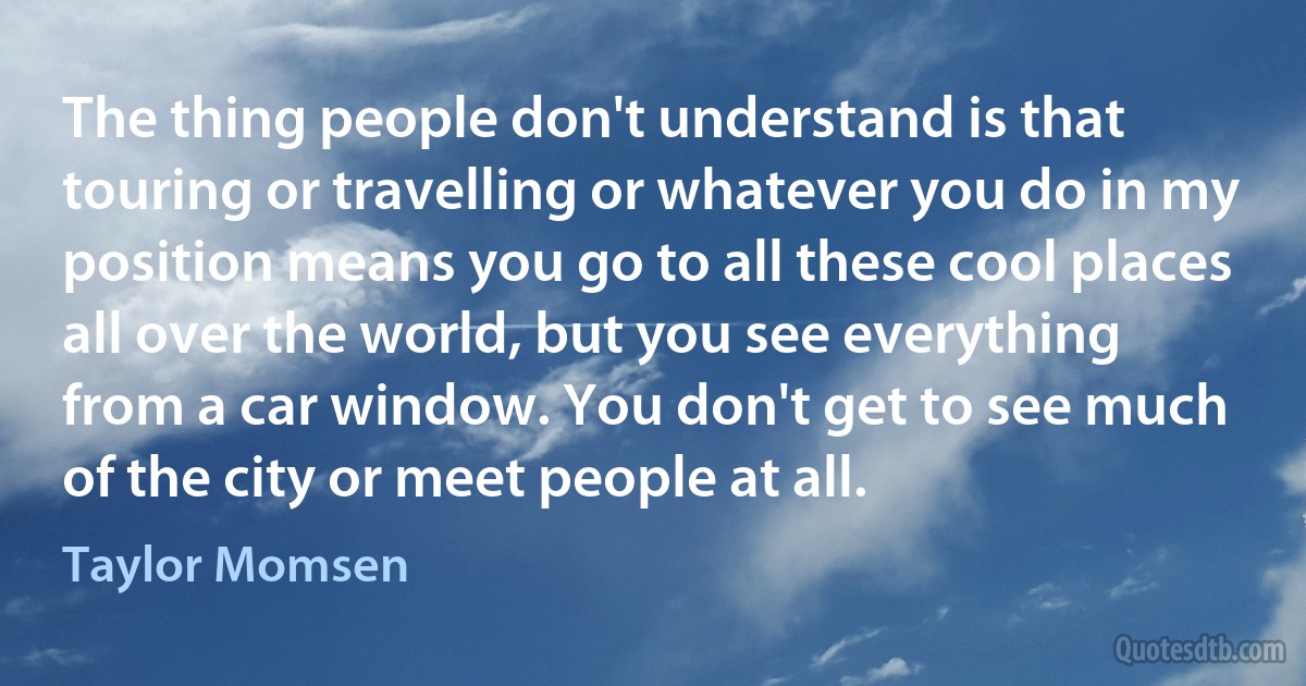 The thing people don't understand is that touring or travelling or whatever you do in my position means you go to all these cool places all over the world, but you see everything from a car window. You don't get to see much of the city or meet people at all. (Taylor Momsen)