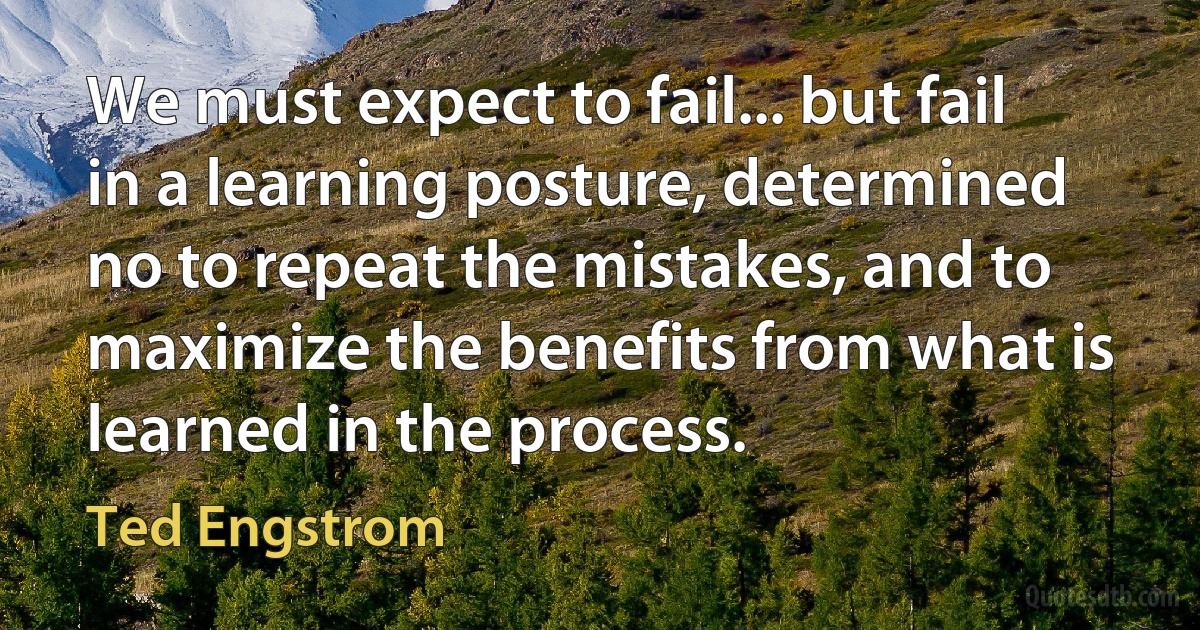 We must expect to fail... but fail in a learning posture, determined no to repeat the mistakes, and to maximize the benefits from what is learned in the process. (Ted Engstrom)