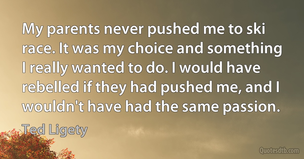 My parents never pushed me to ski race. It was my choice and something I really wanted to do. I would have rebelled if they had pushed me, and I wouldn't have had the same passion. (Ted Ligety)