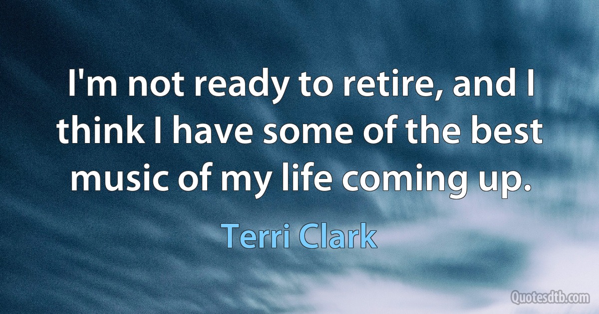 I'm not ready to retire, and I think I have some of the best music of my life coming up. (Terri Clark)