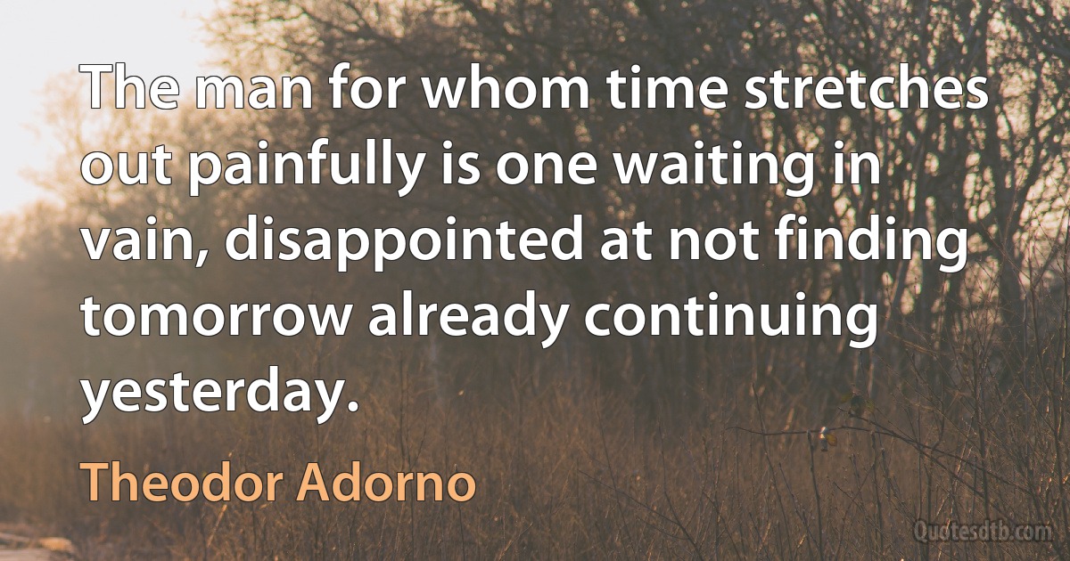 The man for whom time stretches out painfully is one waiting in vain, disappointed at not finding tomorrow already continuing yesterday. (Theodor Adorno)