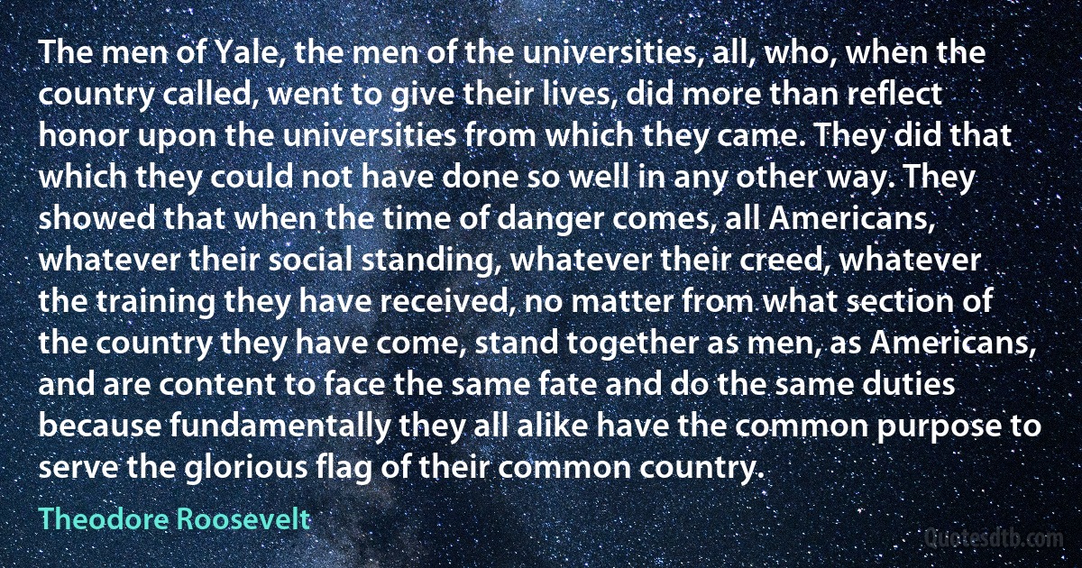 The men of Yale, the men of the universities, all, who, when the country called, went to give their lives, did more than reflect honor upon the universities from which they came. They did that which they could not have done so well in any other way. They showed that when the time of danger comes, all Americans, whatever their social standing, whatever their creed, whatever the training they have received, no matter from what section of the country they have come, stand together as men, as Americans, and are content to face the same fate and do the same duties because fundamentally they all alike have the common purpose to serve the glorious flag of their common country. (Theodore Roosevelt)