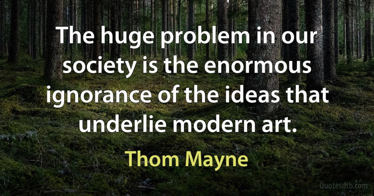 The huge problem in our society is the enormous ignorance of the ideas that underlie modern art. (Thom Mayne)