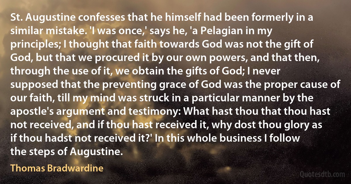 St. Augustine confesses that he himself had been formerly in a similar mistake. 'I was once,' says he, 'a Pelagian in my principles; I thought that faith towards God was not the gift of God, but that we procured it by our own powers, and that then, through the use of it, we obtain the gifts of God; I never supposed that the preventing grace of God was the proper cause of our faith, till my mind was struck in a particular manner by the apostle's argument and testimony: What hast thou that thou hast not received, and if thou hast received it, why dost thou glory as if thou hadst not received it?' In this whole business I follow the steps of Augustine. (Thomas Bradwardine)