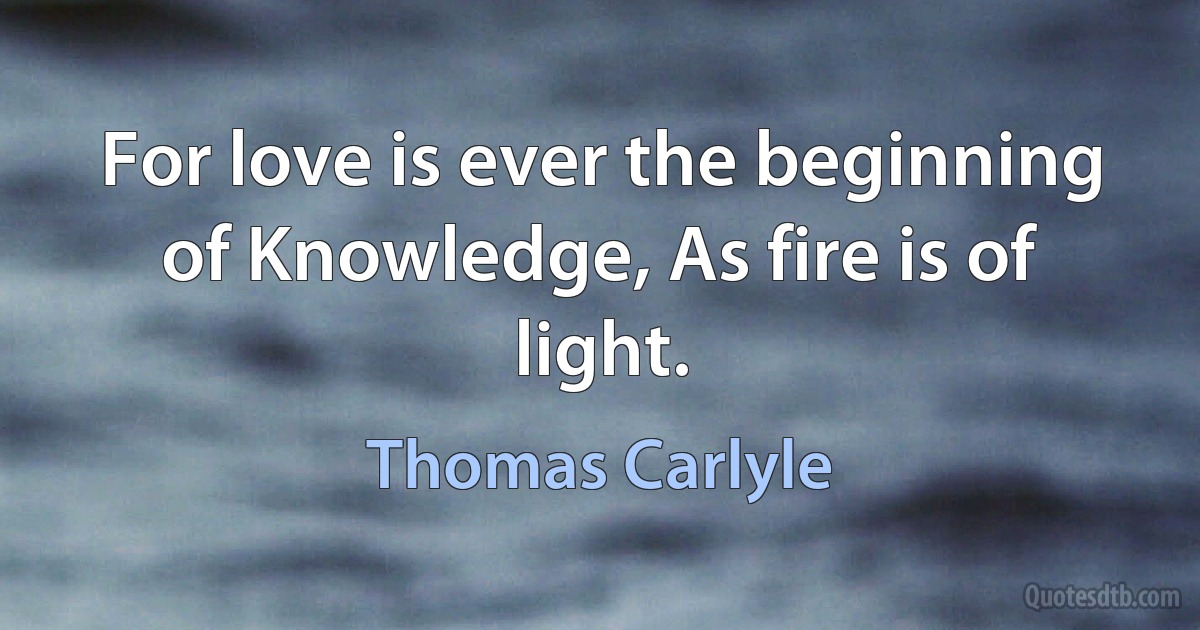 For love is ever the beginning of Knowledge, As fire is of light. (Thomas Carlyle)