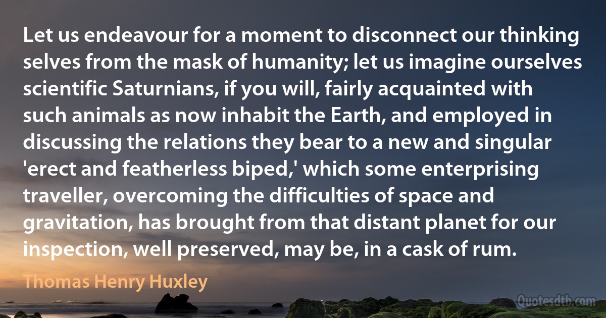 Let us endeavour for a moment to disconnect our thinking selves from the mask of humanity; let us imagine ourselves scientific Saturnians, if you will, fairly acquainted with such animals as now inhabit the Earth, and employed in discussing the relations they bear to a new and singular 'erect and featherless biped,' which some enterprising traveller, overcoming the difficulties of space and gravitation, has brought from that distant planet for our inspection, well preserved, may be, in a cask of rum. (Thomas Henry Huxley)