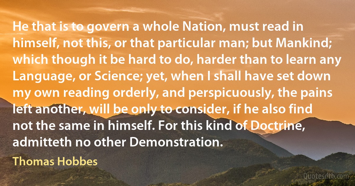 He that is to govern a whole Nation, must read in himself, not this, or that particular man; but Mankind; which though it be hard to do, harder than to learn any Language, or Science; yet, when I shall have set down my own reading orderly, and perspicuously, the pains left another, will be only to consider, if he also find not the same in himself. For this kind of Doctrine, admitteth no other Demonstration. (Thomas Hobbes)