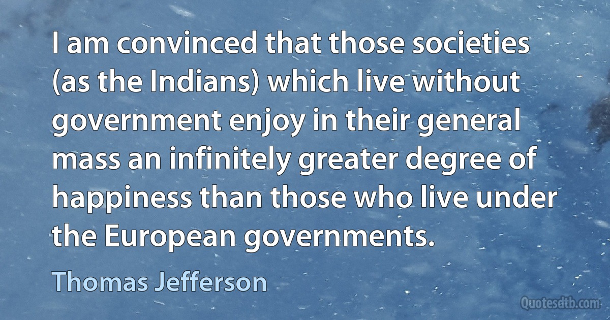 I am convinced that those societies (as the Indians) which live without government enjoy in their general mass an infinitely greater degree of happiness than those who live under the European governments. (Thomas Jefferson)