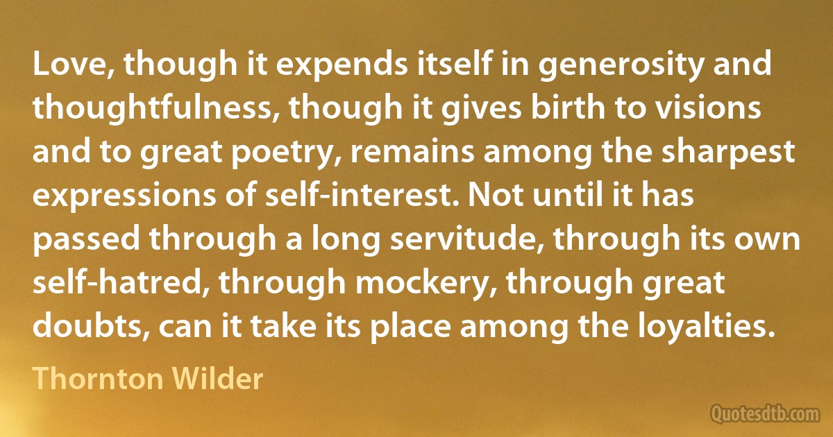 Love, though it expends itself in generosity and thoughtfulness, though it gives birth to visions and to great poetry, remains among the sharpest expressions of self-interest. Not until it has passed through a long servitude, through its own self-hatred, through mockery, through great doubts, can it take its place among the loyalties. (Thornton Wilder)