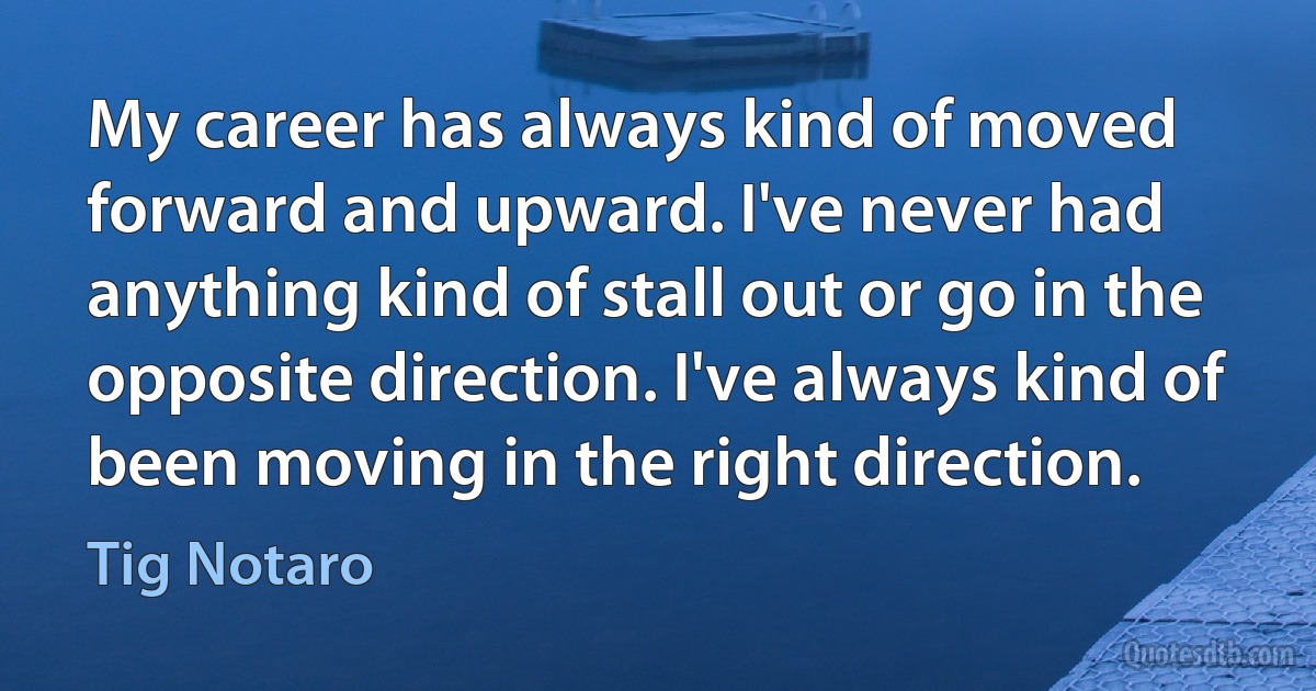 My career has always kind of moved forward and upward. I've never had anything kind of stall out or go in the opposite direction. I've always kind of been moving in the right direction. (Tig Notaro)