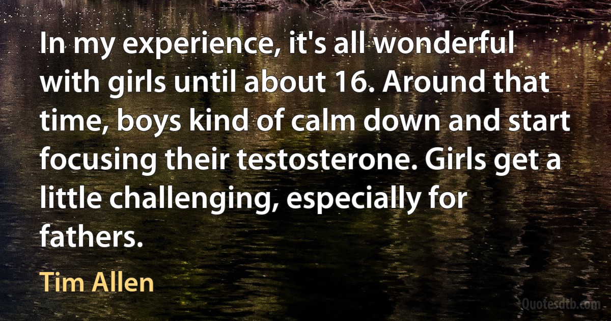 In my experience, it's all wonderful with girls until about 16. Around that time, boys kind of calm down and start focusing their testosterone. Girls get a little challenging, especially for fathers. (Tim Allen)