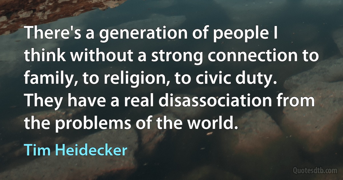 There's a generation of people I think without a strong connection to family, to religion, to civic duty. They have a real disassociation from the problems of the world. (Tim Heidecker)