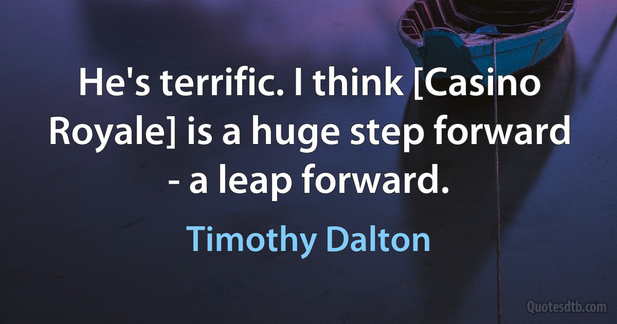 He's terrific. I think [Casino Royale] is a huge step forward - a leap forward. (Timothy Dalton)