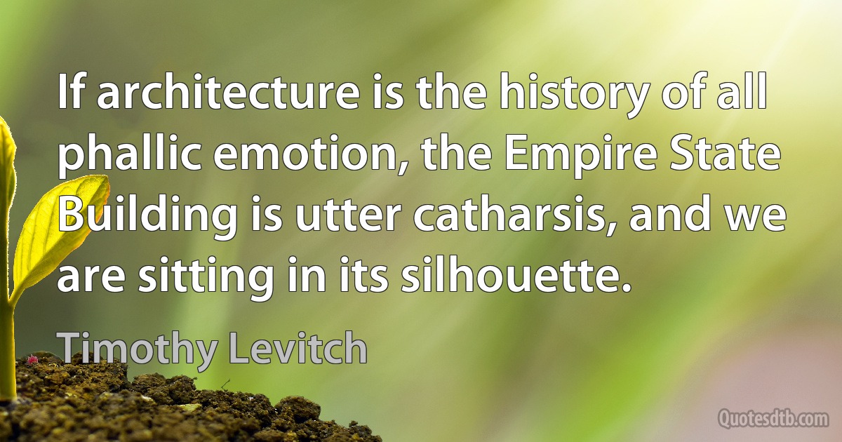 If architecture is the history of all phallic emotion, the Empire State Building is utter catharsis, and we are sitting in its silhouette. (Timothy Levitch)