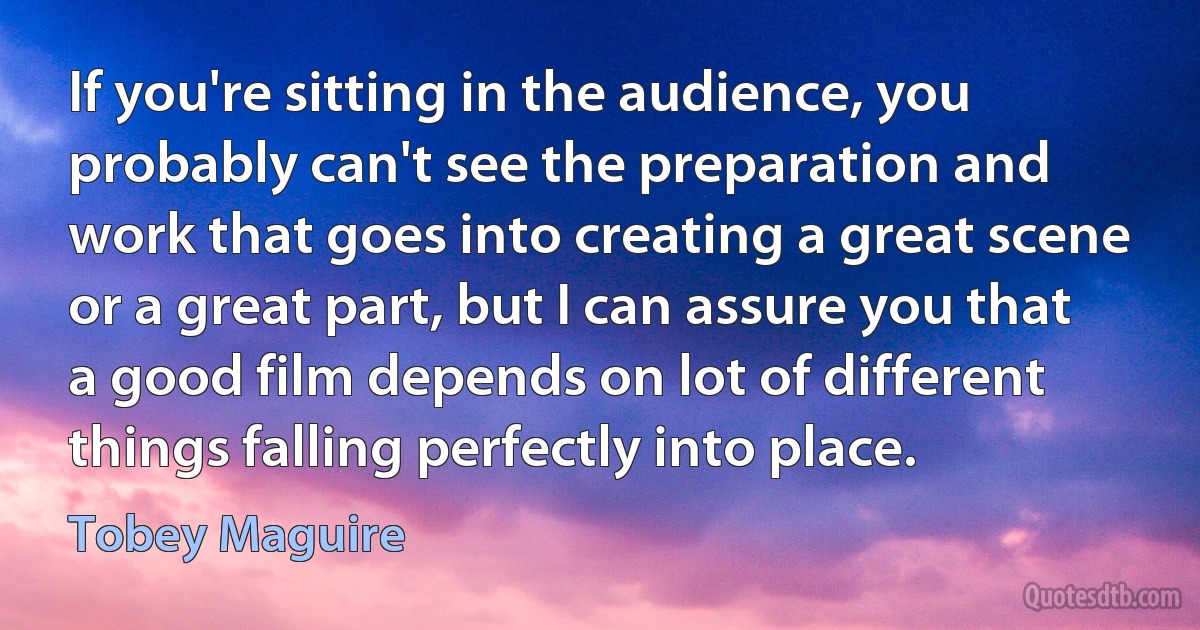 If you're sitting in the audience, you probably can't see the preparation and work that goes into creating a great scene or a great part, but I can assure you that a good film depends on lot of different things falling perfectly into place. (Tobey Maguire)