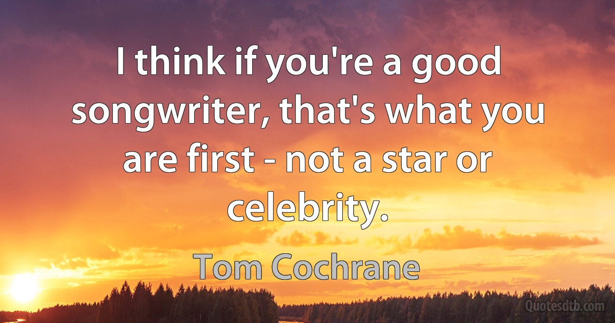 I think if you're a good songwriter, that's what you are first - not a star or celebrity. (Tom Cochrane)