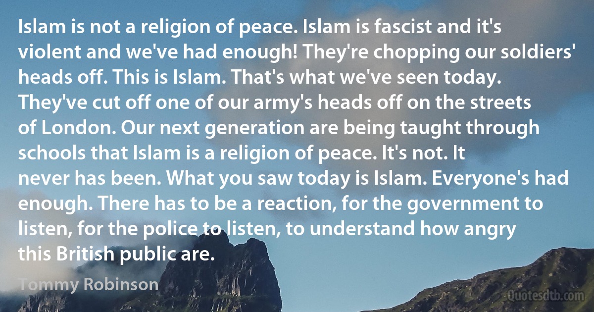 Islam is not a religion of peace. Islam is fascist and it's violent and we've had enough! They're chopping our soldiers' heads off. This is Islam. That's what we've seen today. They've cut off one of our army's heads off on the streets of London. Our next generation are being taught through schools that Islam is a religion of peace. It's not. It never has been. What you saw today is Islam. Everyone's had enough. There has to be a reaction, for the government to listen, for the police to listen, to understand how angry this British public are. (Tommy Robinson)