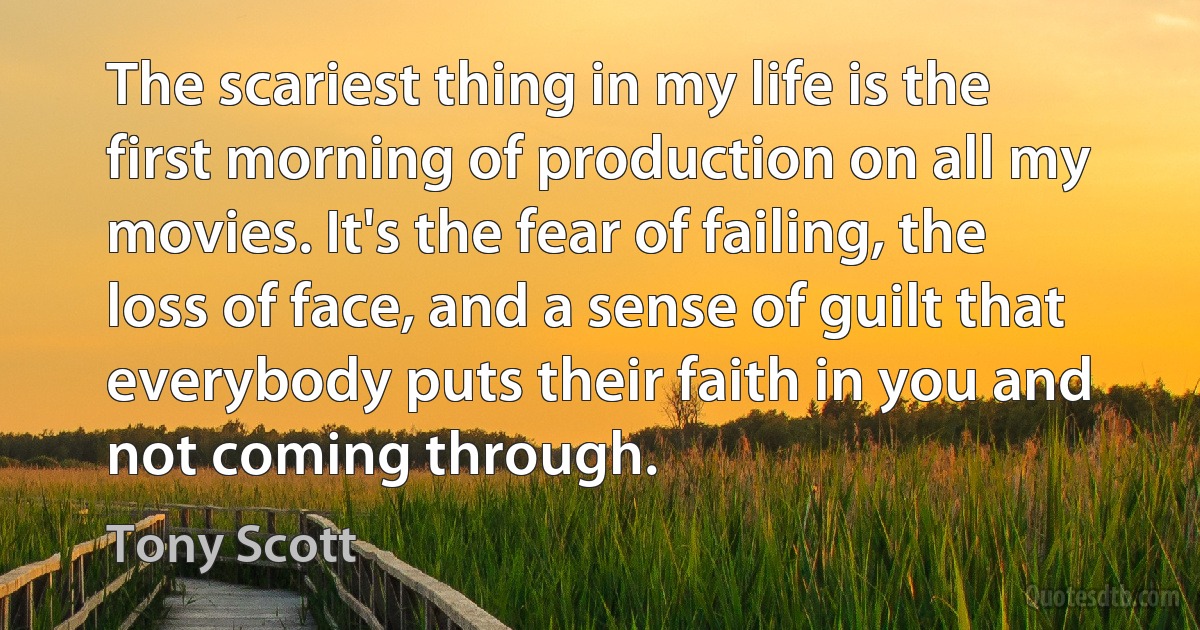 The scariest thing in my life is the first morning of production on all my movies. It's the fear of failing, the loss of face, and a sense of guilt that everybody puts their faith in you and not coming through. (Tony Scott)