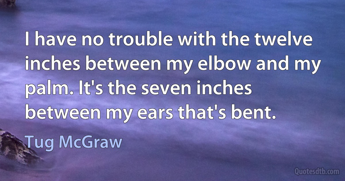 I have no trouble with the twelve inches between my elbow and my palm. It's the seven inches between my ears that's bent. (Tug McGraw)