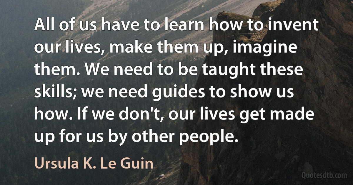 All of us have to learn how to invent our lives, make them up, imagine them. We need to be taught these skills; we need guides to show us how. If we don't, our lives get made up for us by other people. (Ursula K. Le Guin)