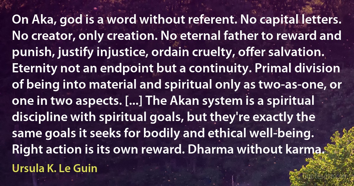 On Aka, god is a word without referent. No capital letters. No creator, only creation. No eternal father to reward and punish, justify injustice, ordain cruelty, offer salvation. Eternity not an endpoint but a continuity. Primal division of being into material and spiritual only as two-as-one, or one in two aspects. [...] The Akan system is a spiritual discipline with spiritual goals, but they're exactly the same goals it seeks for bodily and ethical well-being. Right action is its own reward. Dharma without karma. (Ursula K. Le Guin)