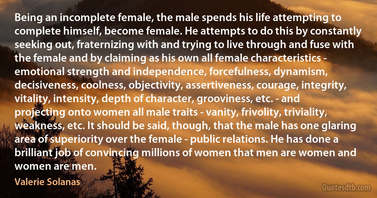 Being an incomplete female, the male spends his life attempting to complete himself, become female. He attempts to do this by constantly seeking out, fraternizing with and trying to live through and fuse with the female and by claiming as his own all female characteristics - emotional strength and independence, forcefulness, dynamism, decisiveness, coolness, objectivity, assertiveness, courage, integrity, vitality, intensity, depth of character, grooviness, etc. - and projecting onto women all male traits - vanity, frivolity, triviality, weakness, etc. It should be said, though, that the male has one glaring area of superiority over the female - public relations. He has done a brilliant job of convincing millions of women that men are women and women are men. (Valerie Solanas)