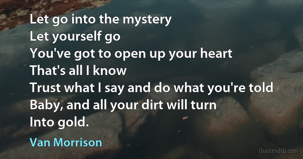 Let go into the mystery
Let yourself go
You've got to open up your heart
That's all I know
Trust what I say and do what you're told
Baby, and all your dirt will turn
Into gold. (Van Morrison)