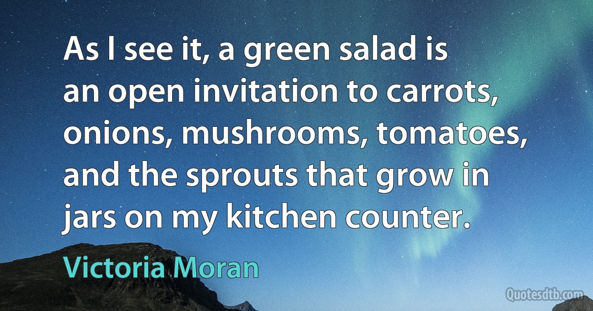 As I see it, a green salad is an open invitation to carrots, onions, mushrooms, tomatoes, and the sprouts that grow in jars on my kitchen counter. (Victoria Moran)