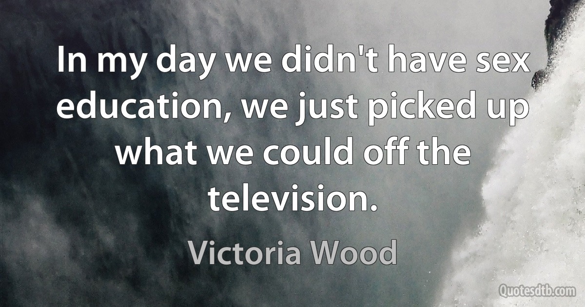 In my day we didn't have sex education, we just picked up what we could off the television. (Victoria Wood)