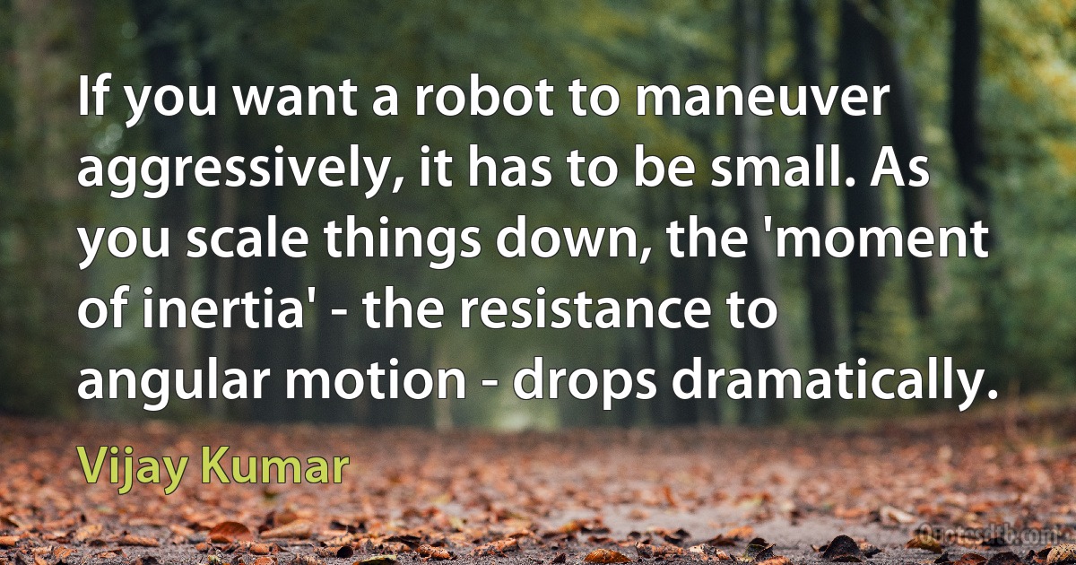 If you want a robot to maneuver aggressively, it has to be small. As you scale things down, the 'moment of inertia' - the resistance to angular motion - drops dramatically. (Vijay Kumar)