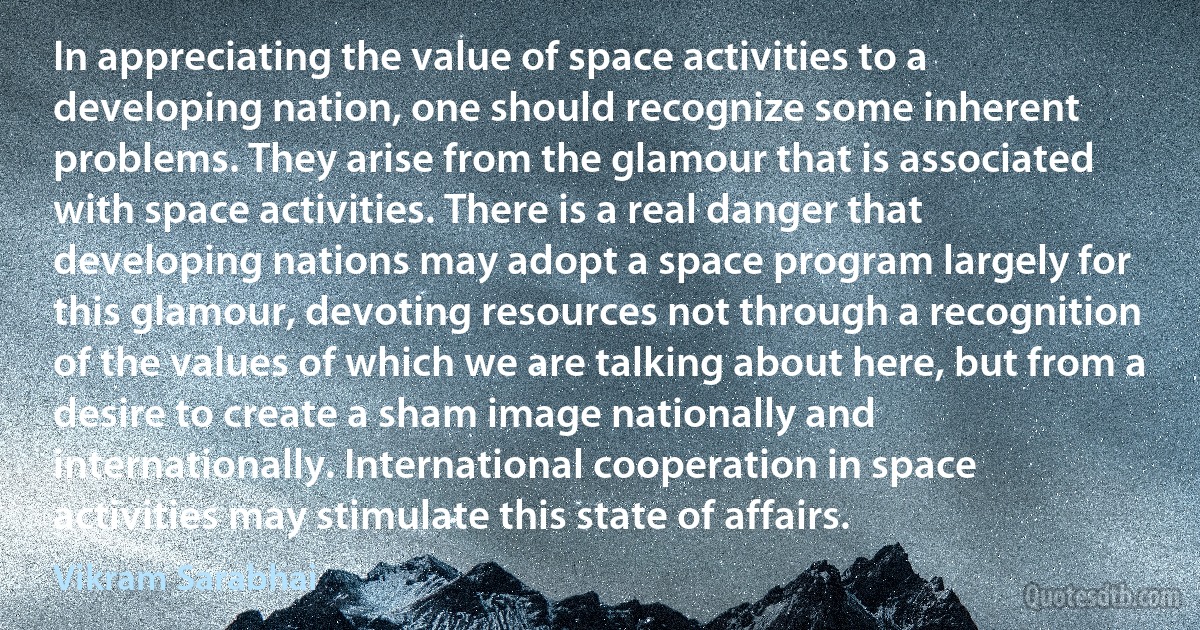 In appreciating the value of space activities to a developing nation, one should recognize some inherent problems. They arise from the glamour that is associated with space activities. There is a real danger that developing nations may adopt a space program largely for this glamour, devoting resources not through a recognition of the values of which we are talking about here, but from a desire to create a sham image nationally and internationally. International cooperation in space activities may stimulate this state of affairs. (Vikram Sarabhai)