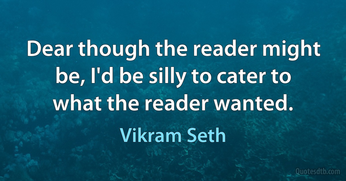 Dear though the reader might be, I'd be silly to cater to what the reader wanted. (Vikram Seth)