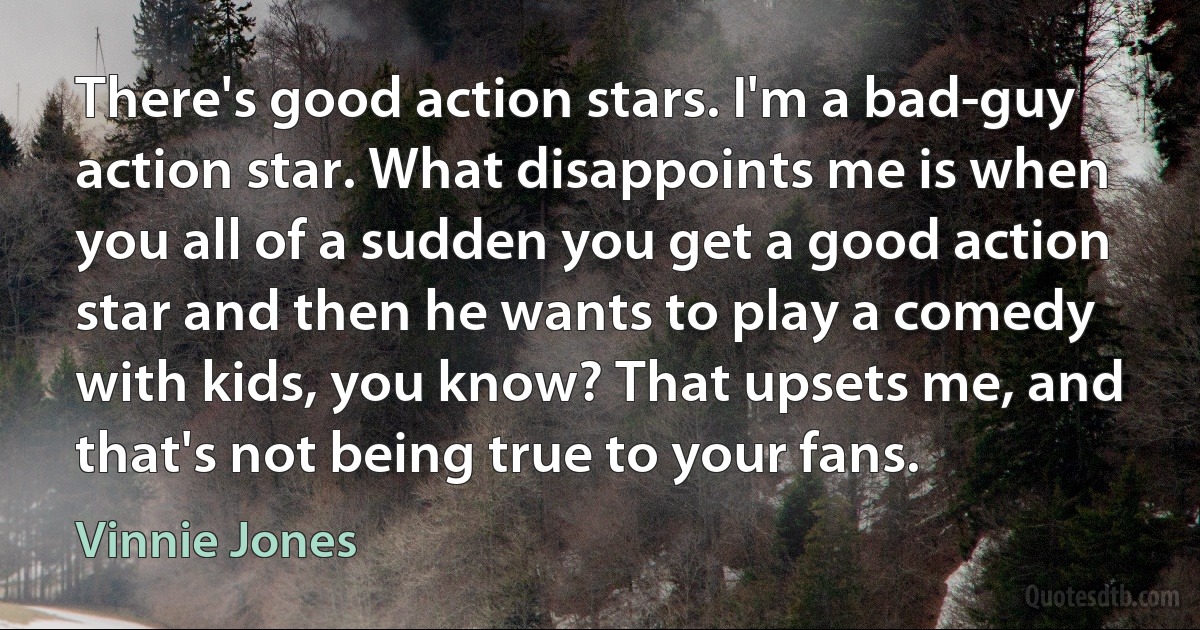 There's good action stars. I'm a bad-guy action star. What disappoints me is when you all of a sudden you get a good action star and then he wants to play a comedy with kids, you know? That upsets me, and that's not being true to your fans. (Vinnie Jones)