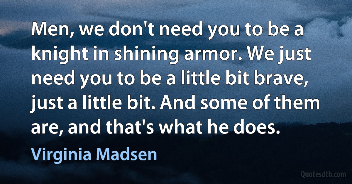 Men, we don't need you to be a knight in shining armor. We just need you to be a little bit brave, just a little bit. And some of them are, and that's what he does. (Virginia Madsen)