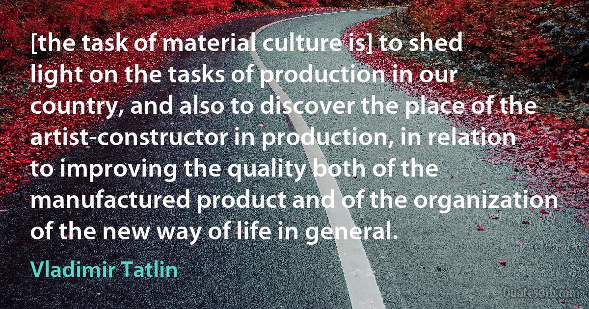 [the task of material culture is] to shed light on the tasks of production in our country, and also to discover the place of the artist-constructor in production, in relation to improving the quality both of the manufactured product and of the organization of the new way of life in general. (Vladimir Tatlin)