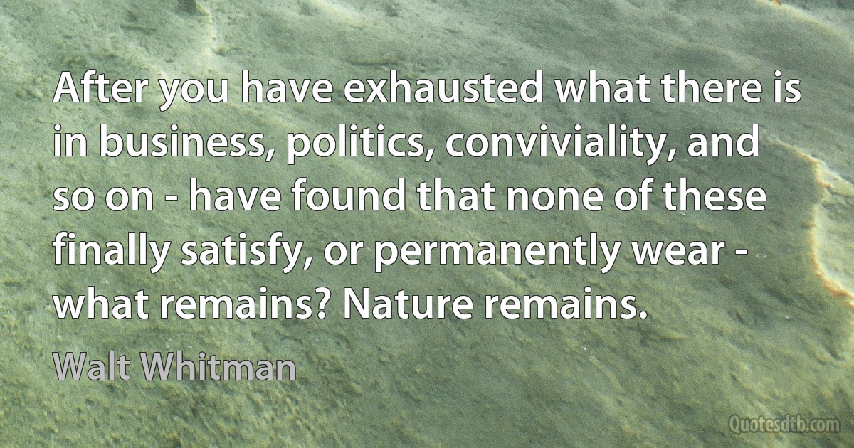 After you have exhausted what there is in business, politics, conviviality, and so on - have found that none of these finally satisfy, or permanently wear - what remains? Nature remains. (Walt Whitman)