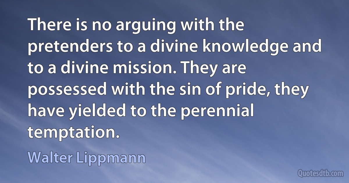 There is no arguing with the pretenders to a divine knowledge and to a divine mission. They are possessed with the sin of pride, they have yielded to the perennial temptation. (Walter Lippmann)