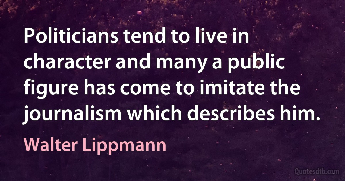 Politicians tend to live in character and many a public figure has come to imitate the journalism which describes him. (Walter Lippmann)