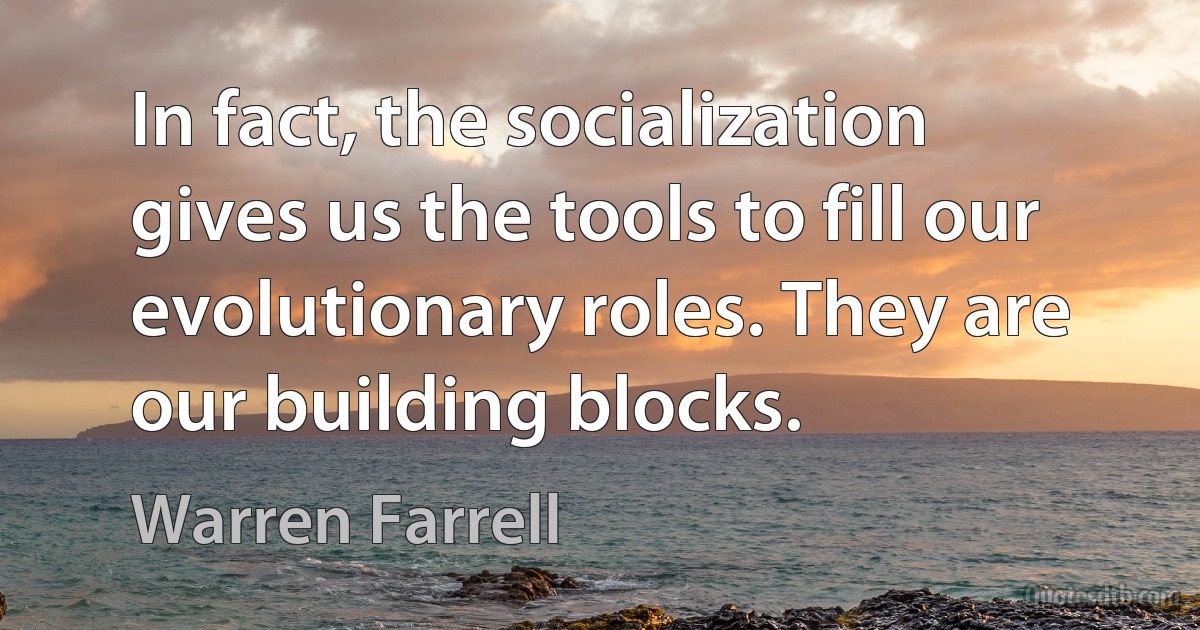 In fact, the socialization gives us the tools to fill our evolutionary roles. They are our building blocks. (Warren Farrell)