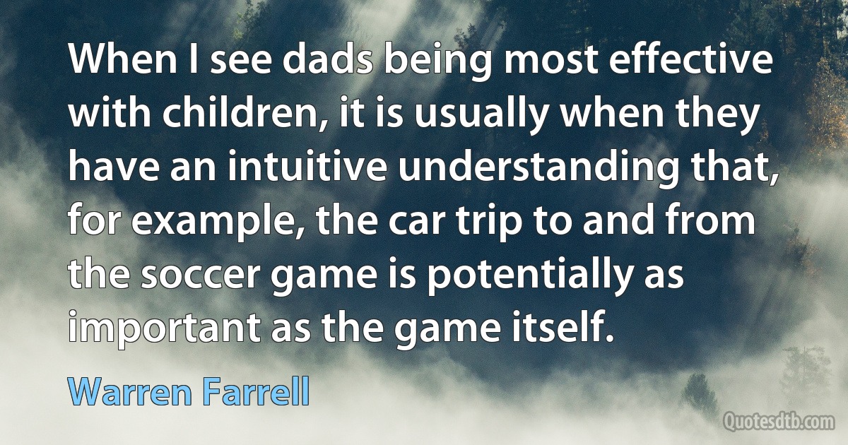 When I see dads being most effective with children, it is usually when they have an intuitive understanding that, for example, the car trip to and from the soccer game is potentially as important as the game itself. (Warren Farrell)